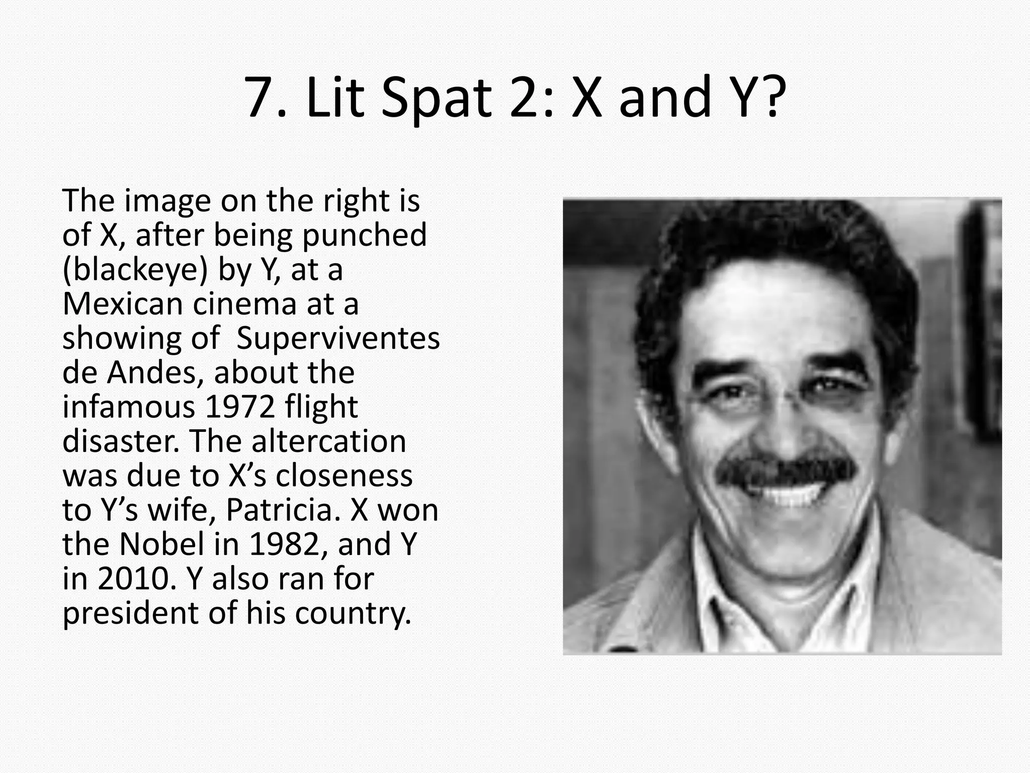 7. Lit Spat 2: X and Y?
The image on the right is
of X, after being punched
(blackeye) by Y, at a
Mexican cinema at a
showing of Superviventes
de Andes, about the
infamous 1972 flight
disaster. The altercation
was due to X’s closeness
to Y’s wife, Patricia. X won
the Nobel in 1982, and Y
in 2010. Y also ran for
president of his country.
 