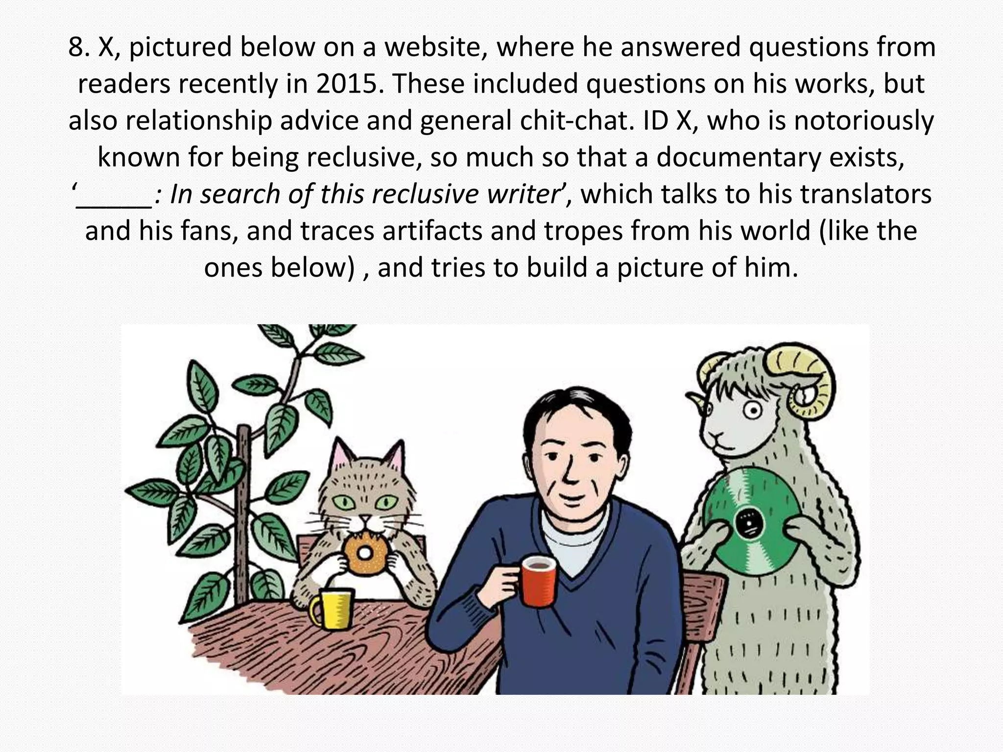 8. X, pictured below on a website, where he answered questions from
readers recently in 2015. These included questions on his works, but
also relationship advice and general chit-chat. ID X, who is notoriously
known for being reclusive, so much so that a documentary exists,
‘_____: In search of this reclusive writer’, which talks to his translators
and his fans, and traces artifacts and tropes from his world (like the
ones below) , and tries to build a picture of him.
 