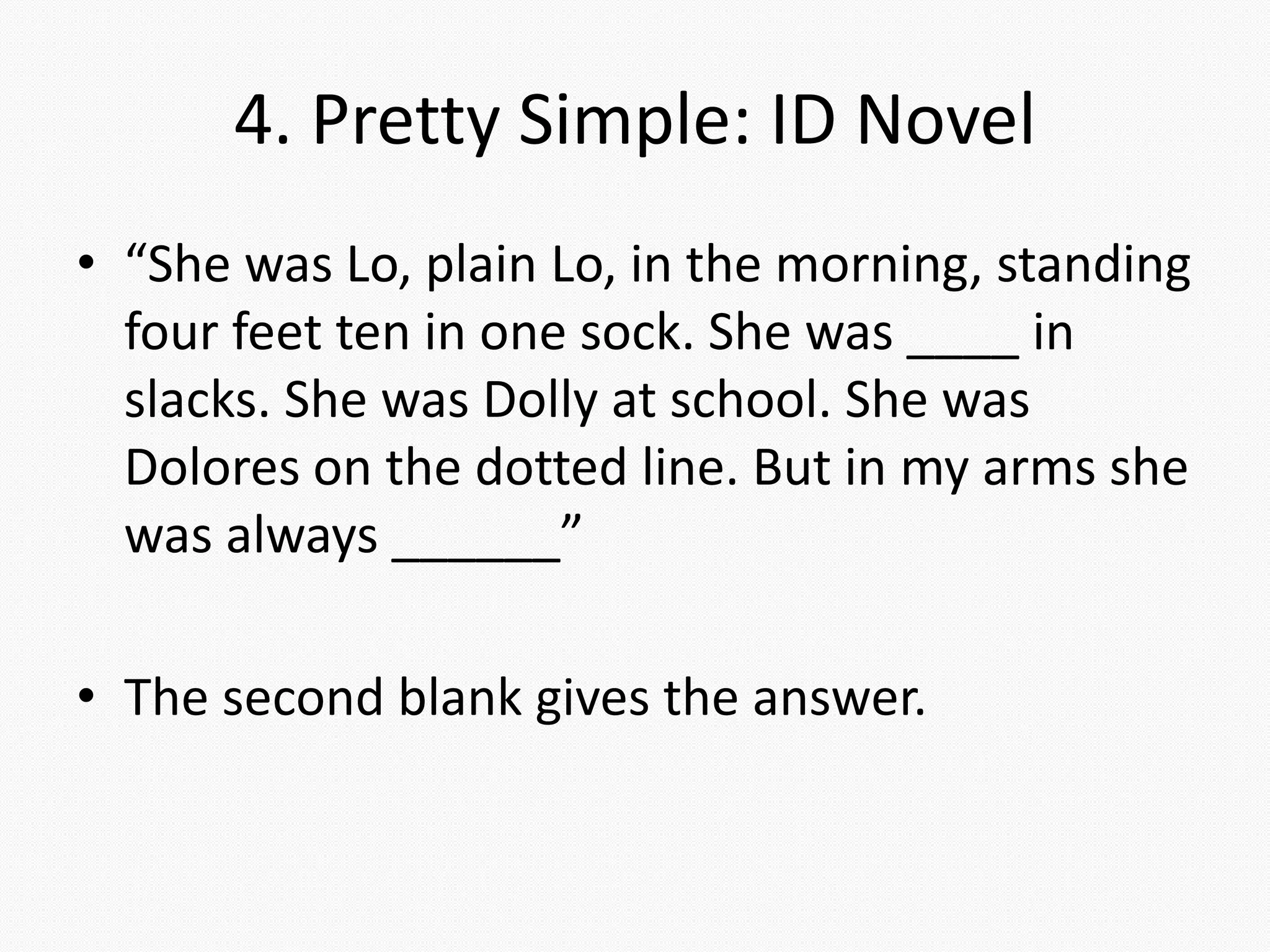 4. Pretty Simple: ID Novel
• “She was Lo, plain Lo, in the morning, standing
four feet ten in one sock. She was ____ in
slacks. She was Dolly at school. She was
Dolores on the dotted line. But in my arms she
was always ______”
• The second blank gives the answer.
 