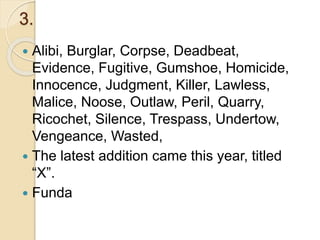 3.
 Alibi, Burglar, Corpse, Deadbeat,
Evidence, Fugitive, Gumshoe, Homicide,
Innocence, Judgment, Killer, Lawless,
Malice, Noose, Outlaw, Peril, Quarry,
Ricochet, Silence, Trespass, Undertow,
Vengeance, Wasted,
 The latest addition came this year, titled
“X”.
 Funda
 