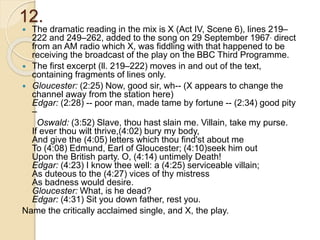 12.
 The dramatic reading in the mix is X (Act IV, Scene 6), lines 219–
222 and 249–262, added to the song on 29 September 1967, direct
from an AM radio which X, was fiddling with that happened to be
receiving the broadcast of the play on the BBC Third Programme.
 The first excerpt (ll. 219–222) moves in and out of the text,
containing fragments of lines only.
 Gloucester: (2:25) Now, good sir, wh-- (X appears to change the
channel away from the station here)
Edgar: (2:28) -- poor man, made tame by fortune -- (2:34) good pity
–
Oswald: (3:52) Slave, thou hast slain me. Villain, take my purse.
If ever thou wilt thrive,(4:02) bury my body,
And give the (4:05) letters which thou find'st about me
To (4:08) Edmund, Earl of Gloucester; (4:10)seek him out
Upon the British party. O, (4:14) untimely Death!
Edgar: (4:23) I know thee well: a (4:25) serviceable villain;
As duteous to the (4:27) vices of thy mistress
As badness would desire.
Gloucester: What, is he dead?
Edgar: (4:31) Sit you down father, rest you.
Name the critically acclaimed single, and X, the play.
 