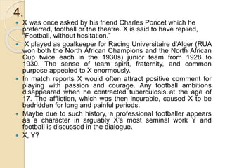 4.
 X was once asked by his friend Charles Poncet which he
preferred, football or the theatre. X is said to have replied,
"Football, without hesitation.”
 X played as goalkeeper for Racing Universitaire d'Alger (RUA
won both the North African Champions and the North African
Cup twice each in the 1930s) junior team from 1928 to
1930. The sense of team spirit, fraternity, and common
purpose appealed to X enormously.
 In match reports X would often attract positive comment for
playing with passion and courage. Any football ambitions
disappeared when he contracted tuberculosis at the age of
17. The affliction, which was then incurable, caused X to be
bedridden for long and painful periods.
 Maybe due to such history, a professional footballer appears
as a character in arguably X’s most seminal work Y and
football is discussed in the dialogue.
 X, Y?
 