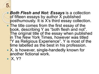 5.
 Both Flesh and Not: Essays is a collection
of fifteen essays by author X published
posthumously. It is X’s third essay collection.
 The title comes from the first essay of the
book, describing Y as “both flesh and not”.
The original title of the essay when published
in The New York Times, however was titled
“Y as Religious Experience”. Y is most of the
time labelled as the best in his profession.
 X, is however, single-handedly known for
another fictional work.
 X, Y?
 