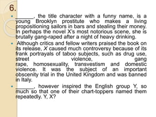 6.
 ______, the title character with a funny name, is a
young Brooklyn prostitute who makes a living
propositioning sailors in bars and stealing their money.
In perhaps the novel X’s most notorious scene, she is
brutally gang-raped after a night of heavy drinking.
 Although critics and fellow writers praised the book on
its release, X caused much controversy because of its
frank portrayals of taboo subjects, such as drug use,
street violence, gang
rape, homosexuality, transvestism and domestic
violence. It was the subject of an important
obscenity trial in the United Kingdom and was banned
in Italy.
 ______, however inspired the English group Y, so
much so that one of their chart-toppers named them
repeatedly. Y, X?
 