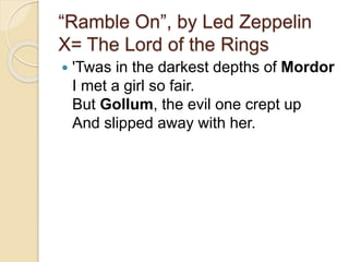 “Ramble On”, by Led Zeppelin
X= The Lord of the Rings
 'Twas in the darkest depths of Mordor
I met a girl so fair.
But Gollum, the evil one crept up
And slipped away with her.
 