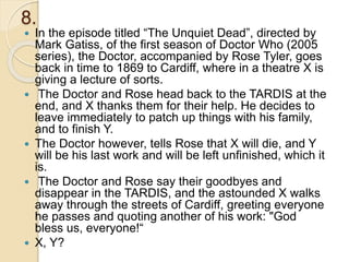8.
 In the episode titled “The Unquiet Dead”, directed by
Mark Gatiss, of the first season of Doctor Who (2005
series), the Doctor, accompanied by Rose Tyler, goes
back in time to 1869 to Cardiff, where in a theatre X is
giving a lecture of sorts.
 The Doctor and Rose head back to the TARDIS at the
end, and X thanks them for their help. He decides to
leave immediately to patch up things with his family,
and to finish Y.
 The Doctor however, tells Rose that X will die, and Y
will be his last work and will be left unfinished, which it
is.
 The Doctor and Rose say their goodbyes and
disappear in the TARDIS, and the astounded X walks
away through the streets of Cardiff, greeting everyone
he passes and quoting another of his work: "God
bless us, everyone!“
 X, Y?
 