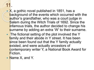 11.
 X, a gothic novel published in 1851, has a
background of the events which occurred with the
author’s grandfather, who was a court judge in
Salem during the Witch Trials of 1692. Since the
infamous trials, the author decided to change his
surname by adding an extra ‘W’ to their surname.
 The fictional setting of the plot involved the Y
family and their abode in Y street. It has been
since been found out that the Y family actually
existed, and were actually ancestors of
contemporary writer Y, a National Book Award for
Fiction.
 Name X, and Y.
 