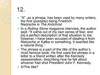 12.
 “X", as a phrase, has been used by many writers,
the first (possibly) being Friedrich
Nietzsche in The Antichrist.
 In a Rolling Stone magazine interview, the author
said: "It came out of my own sense of fear, and
[is] a perfect description of that situation to me,
however, I have been accused of stealing it from
Nietzsche or Kafka or something. It seemed like
a natural thing.”
 The phrase is a part of the title of the author’s
most famous book. He first used the phrase in a
letter to a friend written after the Kennedy
assassination, describing how he felt about
whoever had shot President John F. Kennedy.
 X/The title?
 