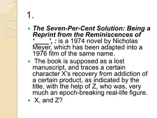 1.
 The Seven-Per-Cent Solution: Being a
Reprint from the Reminiscences of
‘____’, : is a 1974 novel by Nicholas
Meyer, which has been adapted into a
1976 film of the same name.
 The book is supposed as a lost
manuscript, and traces a certain
character X’s recovery from addiction of
a certain product, as indicated by the
title, with the help of Z, who was, very
much an epoch-breaking real-life figure.
 X, and Z?
 