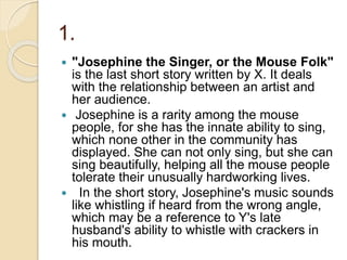 1.
 "Josephine the Singer, or the Mouse Folk"
is the last short story written by X. It deals
with the relationship between an artist and
her audience.
 Josephine is a rarity among the mouse
people, for she has the innate ability to sing,
which none other in the community has
displayed. She can not only sing, but she can
sing beautifully, helping all the mouse people
tolerate their unusually hardworking lives.
 In the short story, Josephine's music sounds
like whistling if heard from the wrong angle,
which may be a reference to Y's late
husband's ability to whistle with crackers in
his mouth.
 