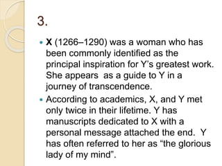 3.
 X (1266–1290) was a woman who has
been commonly identified as the
principal inspiration for Y’s greatest work.
She appears as a guide to Y in a
journey of transcendence.
 According to academics, X, and Y met
only twice in their lifetime. Y has
manuscripts dedicated to X with a
personal message attached the end. Y
has often referred to her as “the glorious
lady of my mind”.
 