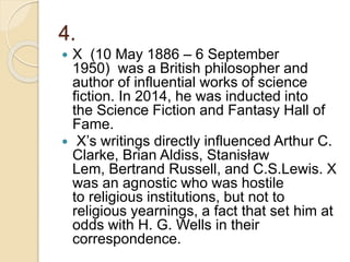 4.
 X (10 May 1886 – 6 September
1950) was a British philosopher and
author of influential works of science
fiction. In 2014, he was inducted into
the Science Fiction and Fantasy Hall of
Fame.
 X’s writings directly influenced Arthur C.
Clarke, Brian Aldiss, Stanisław
Lem, Bertrand Russell, and C.S.Lewis. X
was an agnostic who was hostile
to religious institutions, but not to
religious yearnings, a fact that set him at
odds with H. G. Wells in their
correspondence.
 
