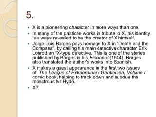 5.
 X is a pioneering character in more ways than one.
 In many of the pastiche works in tribute to X, his identity
is always revealed to be the creator of X himself.
 Jorge Luis Borges pays homage to X in "Death and the
Compass", by calling his main detective character Erik
Lönrott an “X-type detective. This is one of the stories
published by Borges in his Ficciones(1944). Borges
also translated the author's works into Spanish.
 X makes a guest appearance in the first two issues
of The League of Extraordinary Gentlemen, Volume I
comic book, helping to track down and subdue the
monstrous Mr Hyde.
 X?
 