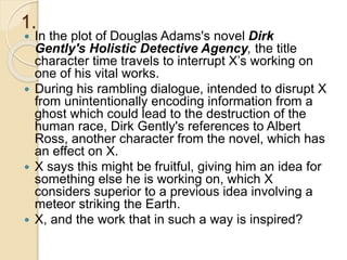 1.
 In the plot of Douglas Adams's novel Dirk
Gently's Holistic Detective Agency, the title
character time travels to interrupt X’s working on
one of his vital works.
 During his rambling dialogue, intended to disrupt X
from unintentionally encoding information from a
ghost which could lead to the destruction of the
human race, Dirk Gently's references to Albert
Ross, another character from the novel, which has
an effect on X.
 X says this might be fruitful, giving him an idea for
something else he is working on, which X
considers superior to a previous idea involving a
meteor striking the Earth.
 X, and the work that in such a way is inspired?
 