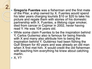 2.  Gregorio Fuentes was a fisherman and the first mate
of the Pilar, a ship owned by X. Fuentes would spend
his later years charging tourists $10 or $20 to take his
picture and regale them with stories of his domestic
partnership with X. Fuentes, a lifelong cigar smoker,
died from cancer in Cojimar in 2002, never having
read Y. He was 104 years old.
 While some claim Fuentes to be the inspiration behind
Y, Carlos Gutierrez also is famous for being friends
with X and many also attribute him to being the
inspiration behind Y. Gutiérrez had been fishing the
Gulf Stream for 40 years and was already an old man
when X first met him. X would credit the old fisherman
with teaching him everything he knew about catching
marlin.
 X, Y?
 