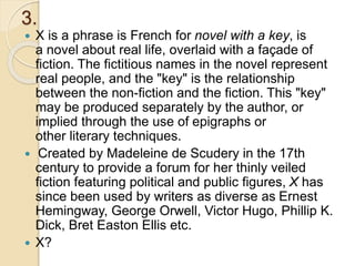 3.
 X is a phrase is French for novel with a key, is
a novel about real life, overlaid with a façade of
fiction. The fictitious names in the novel represent
real people, and the "key" is the relationship
between the non-fiction and the fiction. This "key"
may be produced separately by the author, or
implied through the use of epigraphs or
other literary techniques.
 Created by Madeleine de Scudery in the 17th
century to provide a forum for her thinly veiled
fiction featuring political and public figures, X has
since been used by writers as diverse as Ernest
Hemingway, George Orwell, Victor Hugo, Phillip K.
Dick, Bret Easton Ellis etc.
 X?
 