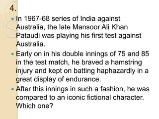 4.
 In 1967-68 series of India against
Australia, the late Mansoor Ali Khan
Pataudi was playing his first test against
Australia.
 Early on in his double innings of 75 and 85
in the test match, he braved a hamstring
injury and kept on batting haphazardly in a
great display of endurance.
 After this innings in such a fashion, he was
compared to an iconic fictional character.
Which one?
 