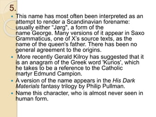 5.
 This name has most often been interpreted as an
attempt to render a Scandinavian forename:
usually either “Jørg", a form of the
name George. Many versions of it appear in Saxo
Grammaticus, one of X’s source texts, as the
name of the queen's father. There has been no
general agreement to the origins.
 More recently Gerald Kilroy has suggested that it
is an anagram of the Greek word 'Kurios', which
he takes to be a reference to the Catholic
martyr Edmund Campion.
 A version of the name appears in the His Dark
Materials fantasy trilogy by Philip Pullman.
 Name this character, who is almost never seen in
human form.
 