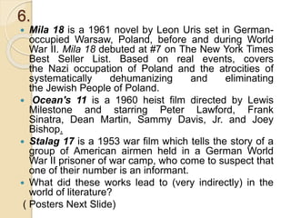 6.
 Mila 18 is a 1961 novel by Leon Uris set in German-
occupied Warsaw, Poland, before and during World
War II. Mila 18 debuted at #7 on The New York Times
Best Seller List. Based on real events, covers
the Nazi occupation of Poland and the atrocities of
systematically dehumanizing and eliminating
the Jewish People of Poland.
 Ocean's 11 is a 1960 heist film directed by Lewis
Milestone and starring Peter Lawford, Frank
Sinatra, Dean Martin, Sammy Davis, Jr. and Joey
Bishop.
 Stalag 17 is a 1953 war film which tells the story of a
group of American airmen held in a German World
War II prisoner of war camp, who come to suspect that
one of their number is an informant.
 What did these works lead to (very indirectly) in the
world of literature?
( Posters Next Slide)
 