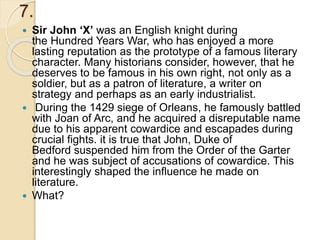 7.
 Sir John ‘X’ was an English knight during
the Hundred Years War, who has enjoyed a more
lasting reputation as the prototype of a famous literary
character. Many historians consider, however, that he
deserves to be famous in his own right, not only as a
soldier, but as a patron of literature, a writer on
strategy and perhaps as an early industrialist.
 During the 1429 siege of Orleans, he famously battled
with Joan of Arc, and he acquired a disreputable name
due to his apparent cowardice and escapades during
crucial fights. it is true that John, Duke of
Bedford suspended him from the Order of the Garter
and he was subject of accusations of cowardice. This
interestingly shaped the influence he made on
literature.
 What?
 