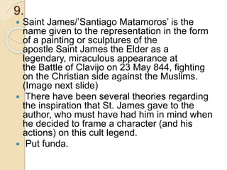 9.
 Saint James/’Santiago Matamoros’ is the
name given to the representation in the form
of a painting or sculptures of the
apostle Saint James the Elder as a
legendary, miraculous appearance at
the Battle of Clavijo on 23 May 844, fighting
on the Christian side against the Muslims.
(Image next slide)
 There have been several theories regarding
the inspiration that St. James gave to the
author, who must have had him in mind when
he decided to frame a character (and his
actions) on this cult legend.
 Put funda.
 