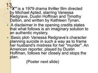 13.
 “X” is a 1979 drama thriller film directed
by Michael Apted, starring Vanessa
Redgrave, Dustin Hoffman and Timothy
Dalton, and written by Kathleen Tynan.
 A disclaimer in the opening credits states
that what follows is an imaginary solution to
an authentic mystery.
 Basic plot- Vanessa Redgrave’s character
planning suicide in such a way as to frame
her husband's mistress for her "murder". An
American reporter, played by Dustin
Hoffman, follows her closely and stops the
plan.
(Poster next slide)
 