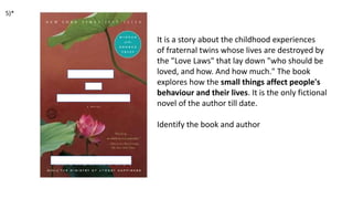 It is a story about the childhood experiences
of fraternal twins whose lives are destroyed by
the "Love Laws" that lay down "who should be
loved, and how. And how much." The book
explores how the small things affect people's
behaviour and their lives. It is the only fictional
novel of the author till date.
Identify the book and author
5)*
 