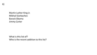 Martin Luther King Jr.
Mikhail Gorbachev
Barack Obama
Jimmy Carter
What is this list of?
Who is the recent addition to this list?
6)
 