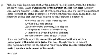 P B Shelly was a prominent English writer, poet and finest of lyricist. Among his different
famous work is X. X was a Greek name for the Egyptian pharaoh Ramesses II. Shelley
began writing his poem in 1817, soon after the announcement of the British’s acquisition of
a large fragment of a statue of Ramesses II from the thirteenth century BC, leading some
scholars to believe that Shelley was inspired by this. Following is a part of X:
And on the pedestal these words appear:
'My name is X, king of kings:
Look on my works, ye Mighty, and despair!'
Nothing beside remains. Round the decay
Of that colossal wreck, boundless and bare
The lone and level sands stretch far away
Some say that Shelly wrote it in competition with Horace Smith who wrote a
similar poem with similar name just at that time. Though many of us may not
have not known X from the poem but we mainly know it for another reason which
make it acquire a quite unique achievement.
What is X?
8)
 