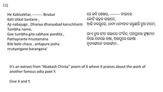 He Kabisekhar, -------- Birabar
Koti Utkal Santane ,
Aji nabajuge , Dhanya dhanyabad karuchhanti
Tumbha name,
Gae tumbha gita sabhare pandita ,
Pathaprante hrustamana
Bile bole chasa , antapure josha
nrutyangane barangana'
It’s an extract from “Abakash Chinta” poem of X where X praises about the work of
another famous odia poet Y.
Give X and Y.
11)
ହେ କବି ହେଖର, -------- ବୀରବର
ହକୋଟି ଉତ୍କଳ ସନ୍ତୋହେ,
ଆଜି େବଯୁହେ, ଧୋେୟ ଧେୟବୋଦ କରୁ ଛନ୍ତି ତୁ ମ୍ଭ େୋହେ;
େୋଏ ତୁ ମ୍ଭ େୀତ ସଭୋହର ପଂଡିତ, ପଥପ୍ରୋହନ୍ତ େୃଷ୍ଟେେୋ
ବିହେ ହବୋହେ ଚଷୋ, ଅନ୍ତପୁହର ହଜୋଷୋ
େୃତୟୋଙ୍ଗୋହେ ବୋରୋଙ୍ଗେୋ..
 