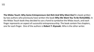 The Midas Touch: Why Some Entrepreneurs Get Rich And Why Most Don’t is book written
by two authors who previously have written the book Why We Want You To Be Rich(2006). In
the Midas Touch book they decided to use a hand to symbolize the Midas touch, and each
finger represents an aspect of successful entrepreneurship. The book contain five chapters,
one for each finger. One of the authors is Robert T. Kiyosaki. Who is the other writer.
12)
 