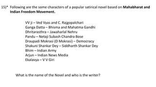 Following are the some characters of a popular satirical novel based on Mahabharat and
Indian Freedom Movement.
VV ji – Ved Vyas and C. Rajgopalchari
Ganga Datta – Bhisma and Mahatma Gandhi
Dhritarasthra – Jawaharlal Nehru
Pandu – Netaji Subash Chandra Bose
Draupadi Mokrasi (D Mokrasi) – Democracy
Shakuni Shankar Dey – Siddharth Shankar Dey
Bhim – Indian Army
Arjun – Indian News Media
Ekalavya – V V Giri
What is the name of the Novel and who is the writer?
15)*
 