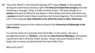 “Joy to the World” is the eleventh episode of 5th season House. In the episode,
during one scene house receives a gift of X’s Manual of Operative Surgery and note
containing a message, “Greg, It made me think of you”. The team though it’s a
woman and went to Wilson to ask about it. There Wilson tells them that there was
a woman named Y whom House saved by a last minute diagnosis. This mention of X
and Y in this episode clear indication of to which the show is often references.
X was Scottish lecturer at the medical school of the University of Edinburgh in the
19th century.
Y is also the name of a character from the X-Men. In the comics, she was a
precognitive known as "Destiny", and also the best friend of Mystique, who played
a prominent role in all three X-Men movies. 'House' Executive Producer Brian J.
Singer also co-wrote and directed the first two X-Men films.
Who are X and Y?
18)
 