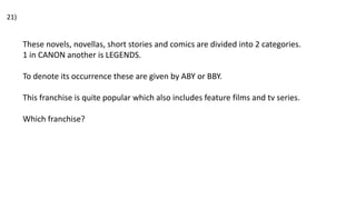 These novels, novellas, short stories and comics are divided into 2 categories.
1 in CANON another is LEGENDS.
To denote its occurrence these are given by ABY or BBY.
This franchise is quite popular which also includes feature films and tv series.
Which franchise?
21)
 