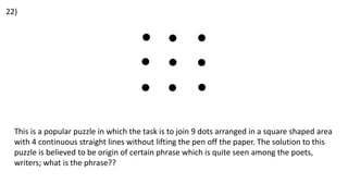22)
This is a popular puzzle in which the task is to join 9 dots arranged in a square shaped area
with 4 continuous straight lines without lifting the pen off the paper. The solution to this
puzzle is believed to be origin of certain phrase which is quite seen among the poets,
writers; what is the phrase??
 