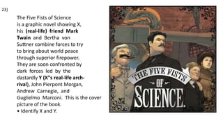 The Five Fists of Science
is a graphic novel showing X,
his (real-life) friend Mark
Twain and Bertha von
Suttner combine forces to try
to bring about world peace
through superior firepower.
They are soon confronted by
dark forces led by the
dastardly Y (X‟s real-life arch-
rival), John Pierpont Morgan,
Andrew Carnegie, and
Guglielmo Marconi. This is the cover
picture of the book.
• Identify X and Y.
23)
 