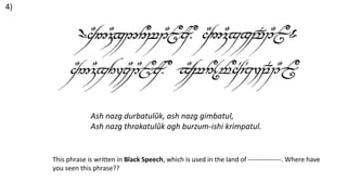 This phrase is written in Black Speech, which is used in the land of ---------------. Where have
you seen this phrase??
Ash nazg durbatulûk, ash nazg gimbatul,
Ash nazg thrakatulûk agh burzum-ishi krimpatul.
4)
 