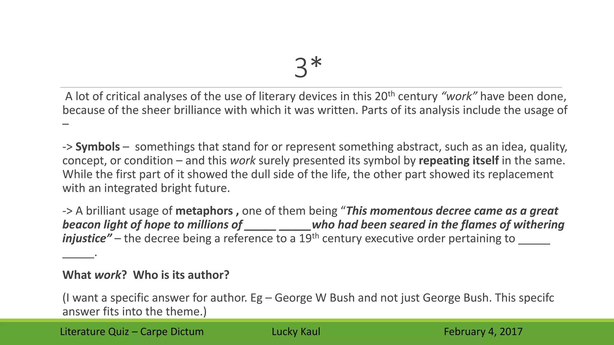 3*
A lot of critical analyses of the use of literary devices in this 20th century “work” have been done,
because of the sheer brilliance with which it was written. Parts of its analysis include the usage of
–
-> Symbols – somethings that stand for or represent something abstract, such as an idea, quality,
concept, or condition – and this work surely presented its symbol by repeating itself in the same.
While the first part of it showed the dull side of the life, the other part showed its replacement
with an integrated bright future.
-> A brilliant usage of metaphors , one of them being “This momentous decree came as a great
beacon light of hope to millions of _____ _____who had been seared in the flames of withering
injustice” – the decree being a reference to a 19th century executive order pertaining to _____
_____.
What work? Who is its author?
(I want a specific answer for author. Eg – George W Bush and not just George Bush. This specifc
answer fits into the theme.)
Literature Quiz – Carpe Dictum Lucky Kaul February 4, 2017
 