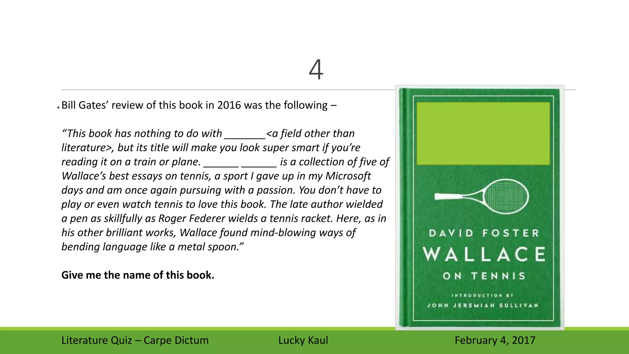 4
.
Literature Quiz – Carpe Dictum Lucky Kaul February 4, 2017
Bill Gates’ review of this book in 2016 was the following –
“This book has nothing to do with _______<a field other than
literature>, but its title will make you look super smart if you’re
reading it on a train or plane. ______ ______ is a collection of five of
Wallace’s best essays on tennis, a sport I gave up in my Microsoft
days and am once again pursuing with a passion. You don’t have to
play or even watch tennis to love this book. The late author wielded
a pen as skillfully as Roger Federer wields a tennis racket. Here, as in
his other brilliant works, Wallace found mind-blowing ways of
bending language like a metal spoon.”
Give me the name of this book.
 