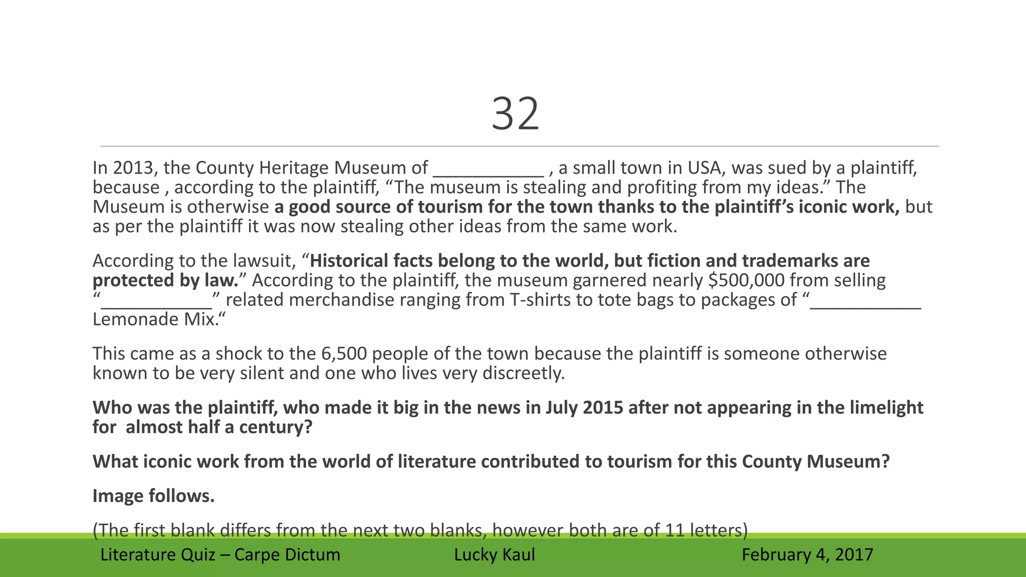 32
In 2013, the County Heritage Museum of ___________ , a small town in USA, was sued by a plaintiff,
because , according to the plaintiff, “The museum is stealing and profiting from my ideas.” The
Museum is otherwise a good source of tourism for the town thanks to the plaintiff’s iconic work, but
as per the plaintiff it was now stealing other ideas from the same work.
According to the lawsuit, “Historical facts belong to the world, but fiction and trademarks are
protected by law.” According to the plaintiff, the museum garnered nearly $500,000 from selling
“___________” related merchandise ranging from T-shirts to tote bags to packages of “___________
Lemonade Mix.“
This came as a shock to the 6,500 people of the town because the plaintiff is someone otherwise
known to be very silent and one who lives very discreetly.
Who was the plaintiff, who made it big in the news in July 2015 after not appearing in the limelight
for almost half a century?
What iconic work from the world of literature contributed to tourism for this County Museum?
Image follows.
(The first blank differs from the next two blanks, however both are of 11 letters)
Literature Quiz – Carpe Dictum Lucky Kaul February 4, 2017
 