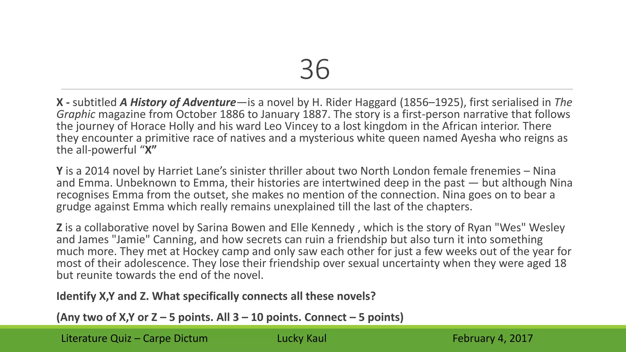 36
X - subtitled A History of Adventure—is a novel by H. Rider Haggard (1856–1925), first serialised in The
Graphic magazine from October 1886 to January 1887. The story is a first-person narrative that follows
the journey of Horace Holly and his ward Leo Vincey to a lost kingdom in the African interior. There
they encounter a primitive race of natives and a mysterious white queen named Ayesha who reigns as
the all-powerful “X”
Y is a 2014 novel by Harriet Lane’s sinister thriller about two North London female frenemies – Nina
and Emma. Unbeknown to Emma, their histories are intertwined deep in the past — but although Nina
recognises Emma from the outset, she makes no mention of the connection. Nina goes on to bear a
grudge against Emma which really remains unexplained till the last of the chapters.
Z is a collaborative novel by Sarina Bowen and Elle Kennedy , which is the story of Ryan "Wes" Wesley
and James "Jamie" Canning, and how secrets can ruin a friendship but also turn it into something
much more. They met at Hockey camp and only saw each other for just a few weeks out of the year for
most of their adolescence. They lose their friendship over sexual uncertainty when they were aged 18
but reunite towards the end of the novel.
Identify X,Y and Z. What specifically connects all these novels?
(Any two of X,Y or Z – 5 points. All 3 – 10 points. Connect – 5 points)
Literature Quiz – Carpe Dictum Lucky Kaul February 4, 2017
 