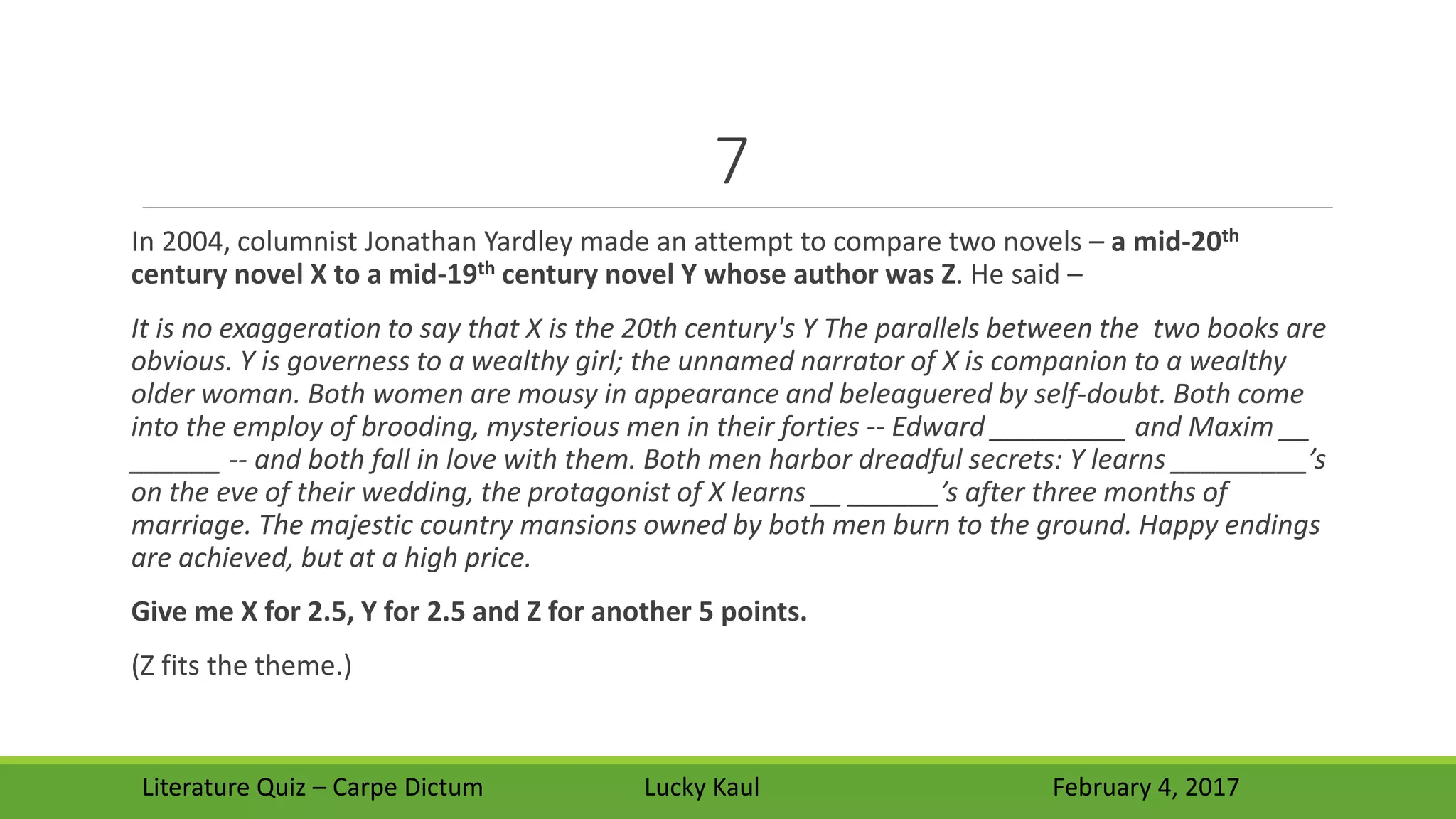 7
In 2004, columnist Jonathan Yardley made an attempt to compare two novels – a mid-20th
century novel X to a mid-19th century novel Y whose author was Z. He said –
It is no exaggeration to say that X is the 20th century's Y The parallels between the two books are
obvious. Y is governess to a wealthy girl; the unnamed narrator of X is companion to a wealthy
older woman. Both women are mousy in appearance and beleaguered by self-doubt. Both come
into the employ of brooding, mysterious men in their forties -- Edward _________ and Maxim __
______ -- and both fall in love with them. Both men harbor dreadful secrets: Y learns _________’s
on the eve of their wedding, the protagonist of X learns __ ______’s after three months of
marriage. The majestic country mansions owned by both men burn to the ground. Happy endings
are achieved, but at a high price.
Give me X for 2.5, Y for 2.5 and Z for another 5 points.
(Z fits the theme.)
Literature Quiz – Carpe Dictum Lucky Kaul February 4, 2017
 