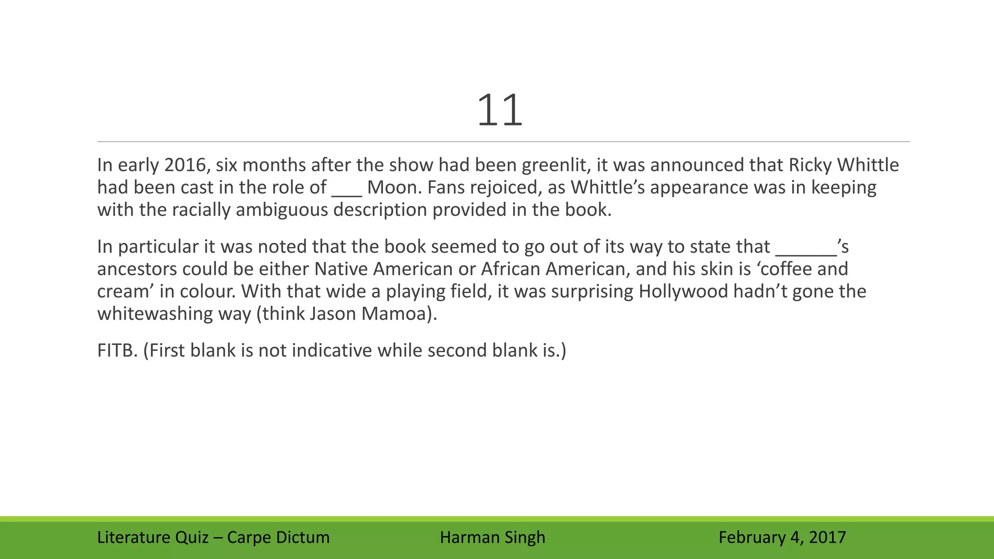 11
In early 2016, six months after the show had been greenlit, it was announced that Ricky Whittle
had been cast in the role of ___ Moon. Fans rejoiced, as Whittle’s appearance was in keeping
with the racially ambiguous description provided in the book.
In particular it was noted that the book seemed to go out of its way to state that ______’s
ancestors could be either Native American or African American, and his skin is ‘coffee and
cream’ in colour. With that wide a playing field, it was surprising Hollywood hadn’t gone the
whitewashing way (think Jason Mamoa).
FITB. (First blank is not indicative while second blank is.)
Literature Quiz – Carpe Dictum Harman Singh February 4, 2017
 