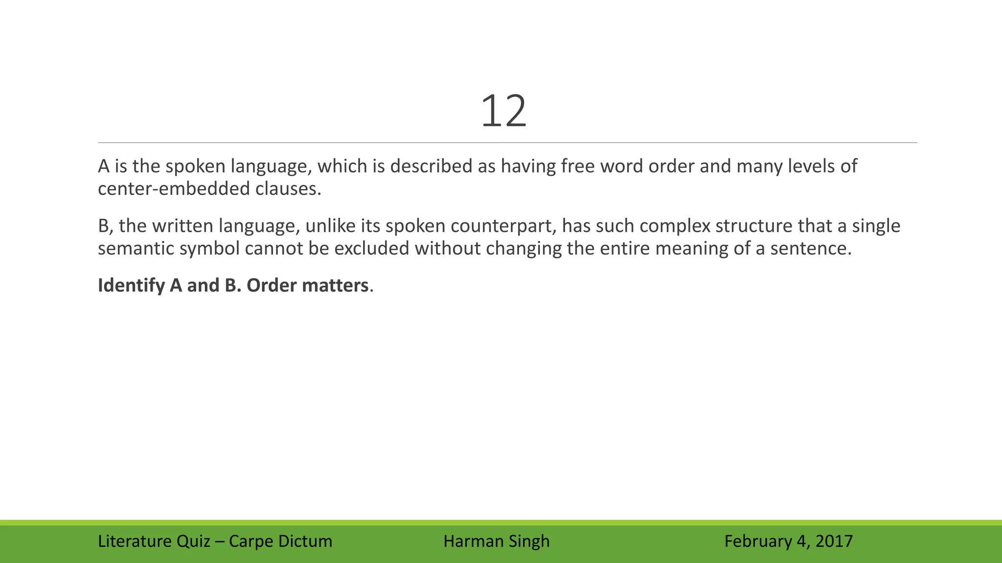 12
A is the spoken language, which is described as having free word order and many levels of
center-embedded clauses.
B, the written language, unlike its spoken counterpart, has such complex structure that a single
semantic symbol cannot be excluded without changing the entire meaning of a sentence.
Identify A and B. Order matters.
Literature Quiz – Carpe Dictum Harman Singh February 4, 2017
 