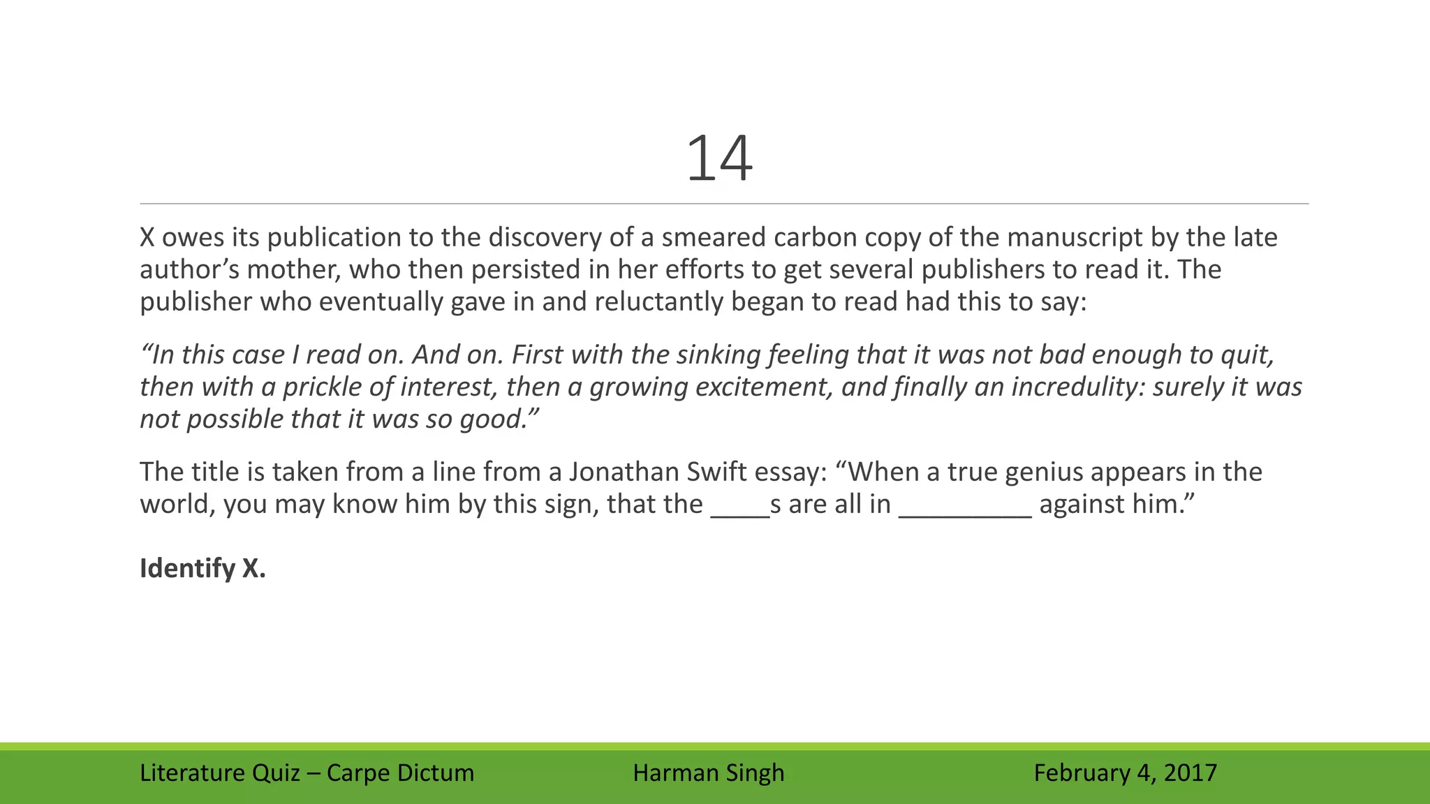 14
X owes its publication to the discovery of a smeared carbon copy of the manuscript by the late
author’s mother, who then persisted in her efforts to get several publishers to read it. The
publisher who eventually gave in and reluctantly began to read had this to say:
“In this case I read on. And on. First with the sinking feeling that it was not bad enough to quit,
then with a prickle of interest, then a growing excitement, and finally an incredulity: surely it was
not possible that it was so good.”
The title is taken from a line from a Jonathan Swift essay: “When a true genius appears in the
world, you may know him by this sign, that the ____s are all in _________ against him.”
Identify X.
Literature Quiz – Carpe Dictum Harman Singh February 4, 2017
 