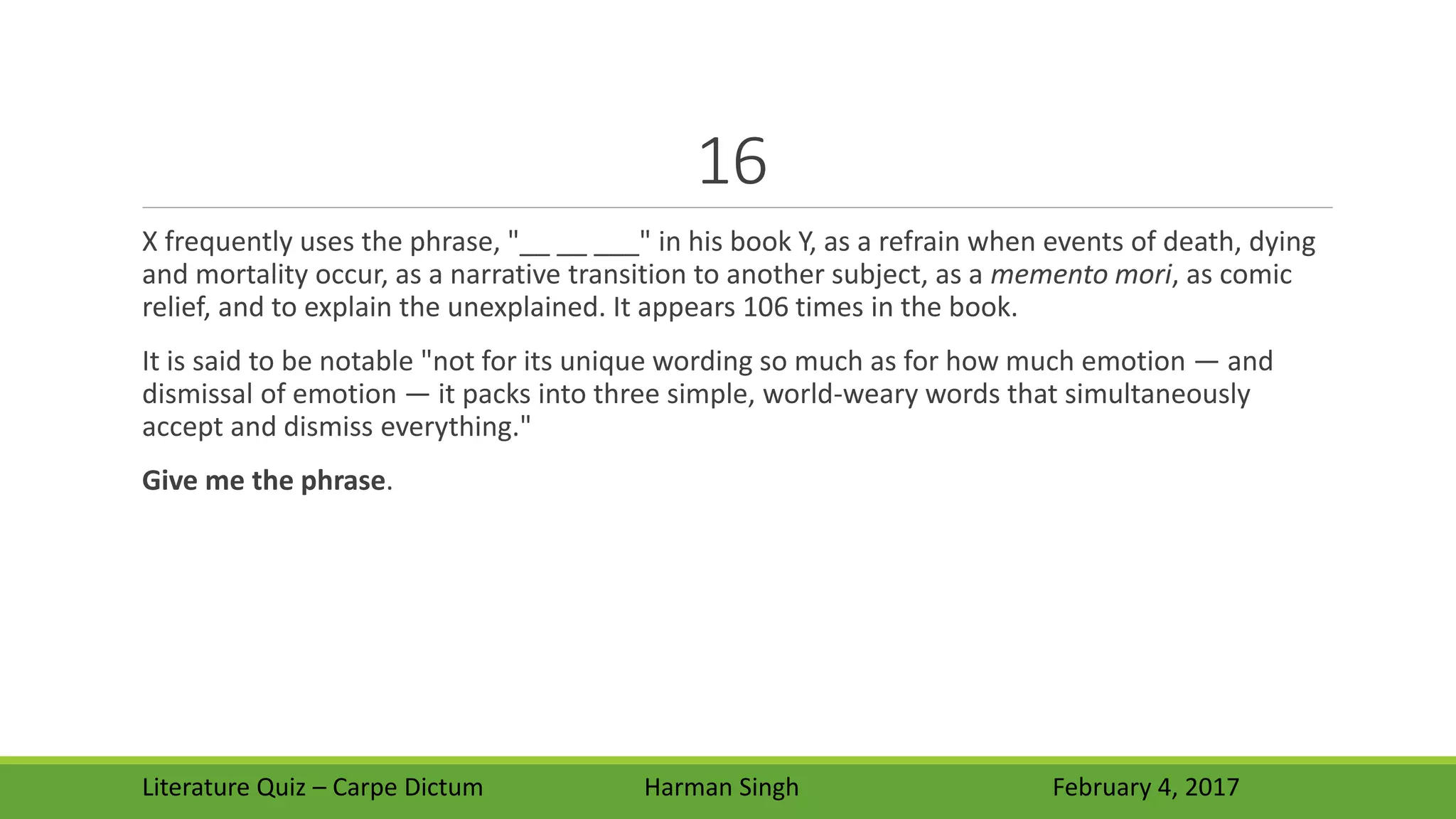 16
X frequently uses the phrase, "__ __ ___" in his book Y, as a refrain when events of death, dying
and mortality occur, as a narrative transition to another subject, as a memento mori, as comic
relief, and to explain the unexplained. It appears 106 times in the book.
It is said to be notable "not for its unique wording so much as for how much emotion — and
dismissal of emotion — it packs into three simple, world-weary words that simultaneously
accept and dismiss everything."
Give me the phrase.
Literature Quiz – Carpe Dictum Harman Singh February 4, 2017
 
