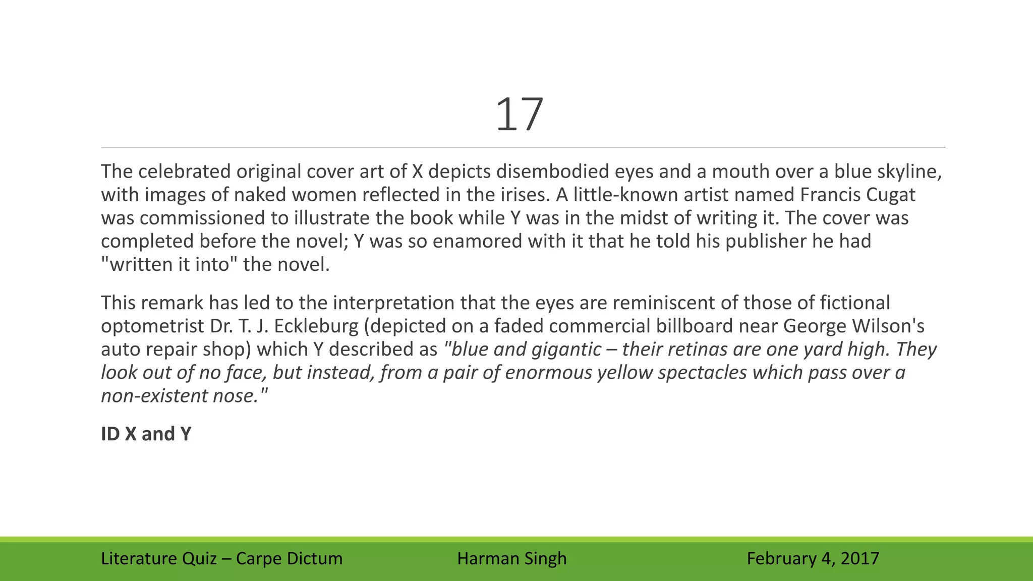 17
The celebrated original cover art of X depicts disembodied eyes and a mouth over a blue skyline,
with images of naked women reflected in the irises. A little-known artist named Francis Cugat
was commissioned to illustrate the book while Y was in the midst of writing it. The cover was
completed before the novel; Y was so enamored with it that he told his publisher he had
"written it into" the novel.
This remark has led to the interpretation that the eyes are reminiscent of those of fictional
optometrist Dr. T. J. Eckleburg (depicted on a faded commercial billboard near George Wilson's
auto repair shop) which Y described as "blue and gigantic – their retinas are one yard high. They
look out of no face, but instead, from a pair of enormous yellow spectacles which pass over a
non-existent nose."
ID X and Y
Literature Quiz – Carpe Dictum Harman Singh February 4, 2017
 