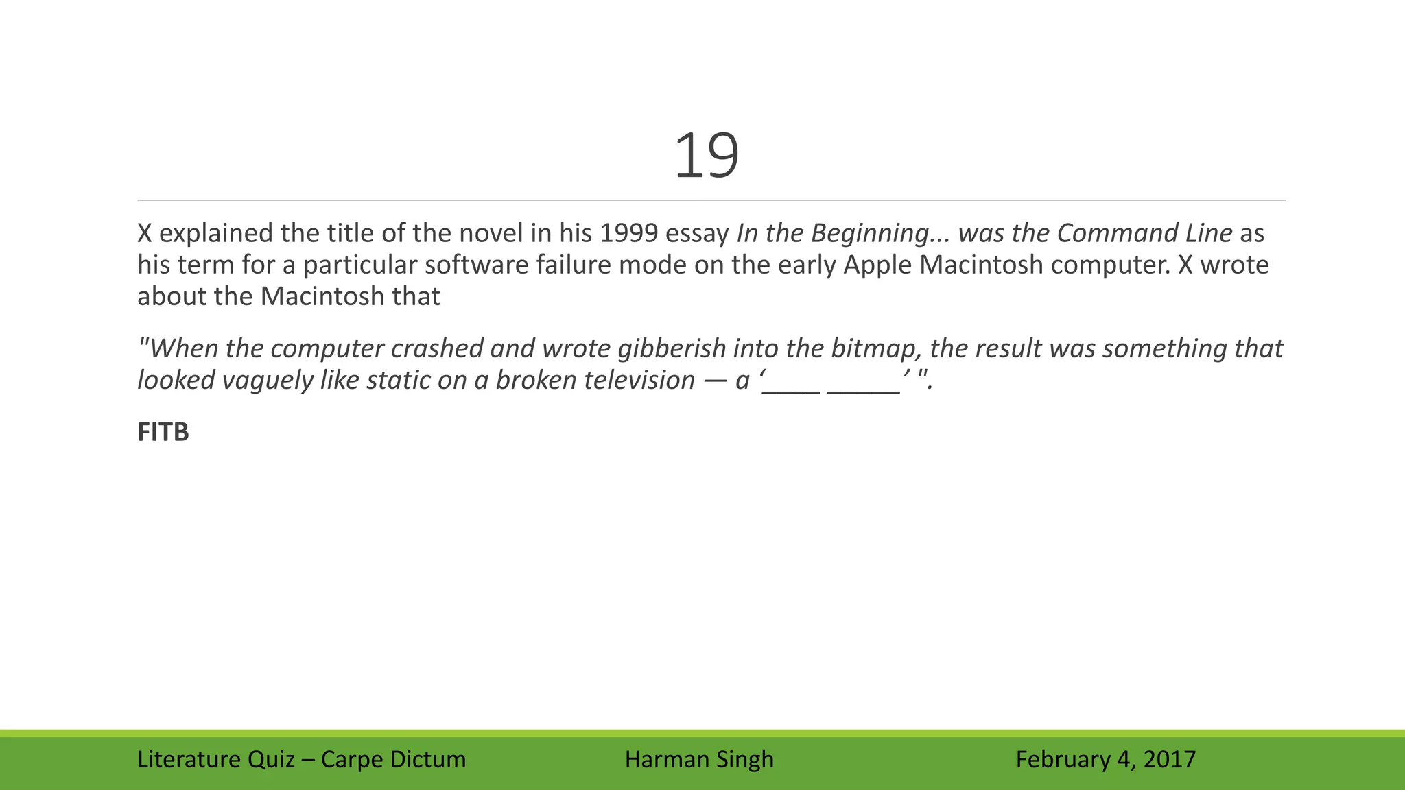 19
X explained the title of the novel in his 1999 essay In the Beginning... was the Command Line as
his term for a particular software failure mode on the early Apple Macintosh computer. X wrote
about the Macintosh that
"When the computer crashed and wrote gibberish into the bitmap, the result was something that
looked vaguely like static on a broken television — a ‘____ _____’ ".
FITB
Literature Quiz – Carpe Dictum Harman Singh February 4, 2017
 