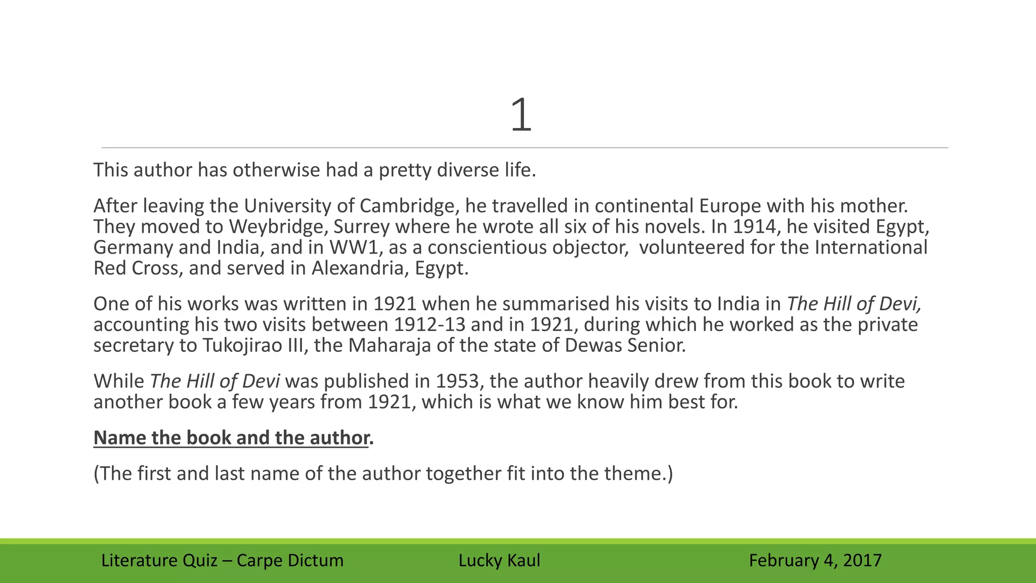 1
This author has otherwise had a pretty diverse life.
After leaving the University of Cambridge, he travelled in continental Europe with his mother.
They moved to Weybridge, Surrey where he wrote all six of his novels. In 1914, he visited Egypt,
Germany and India, and in WW1, as a conscientious objector, volunteered for the International
Red Cross, and served in Alexandria, Egypt.
One of his works was written in 1921 when he summarised his visits to India in The Hill of Devi,
accounting his two visits between 1912-13 and in 1921, during which he worked as the private
secretary to Tukojirao III, the Maharaja of the state of Dewas Senior.
While The Hill of Devi was published in 1953, the author heavily drew from this book to write
another book a few years from 1921, which is what we know him best for.
Name the book and the author.
(The first and last name of the author together fit into the theme.)
Literature Quiz – Carpe Dictum Lucky Kaul February 4, 2017
 