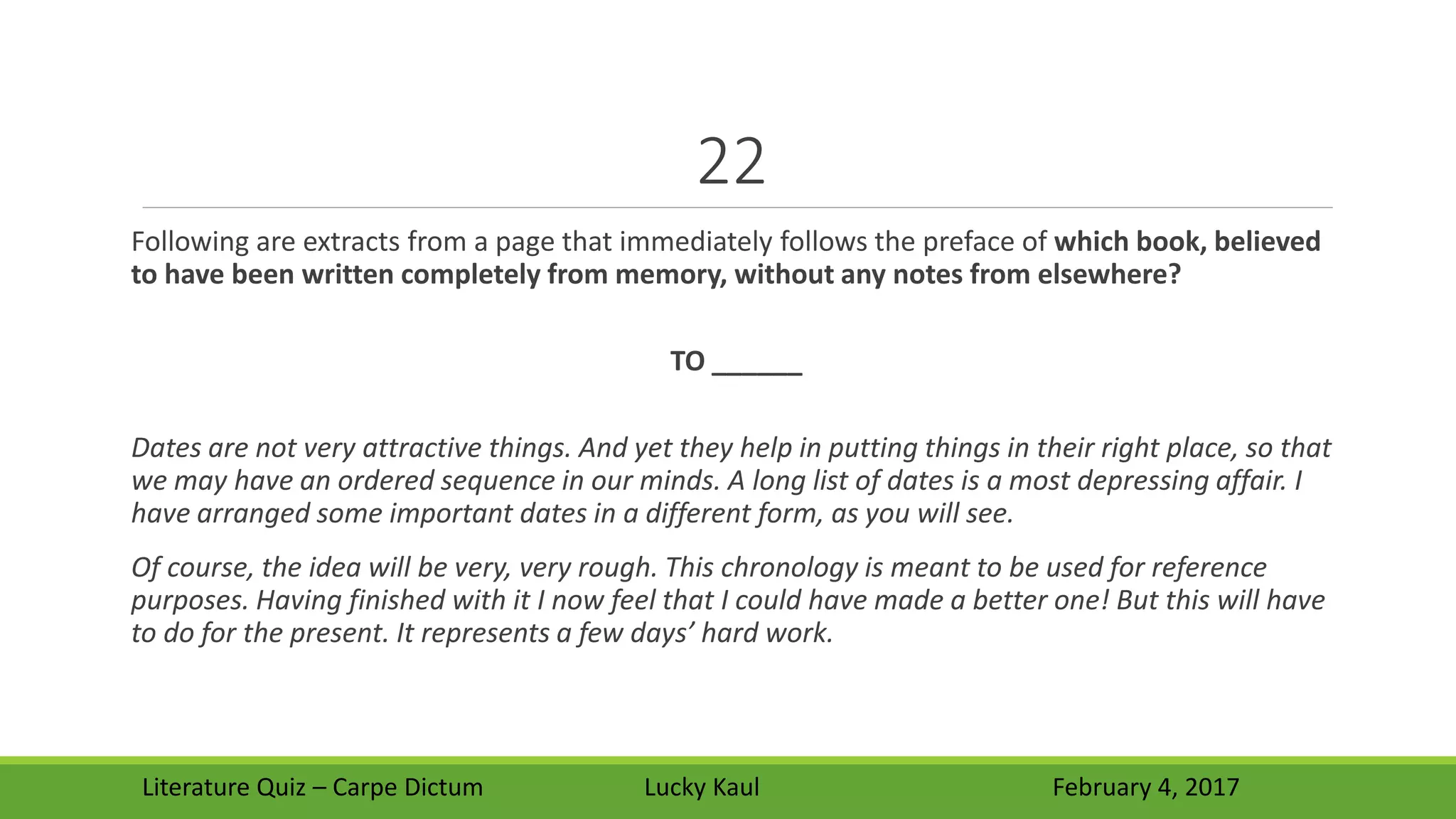 22
Following are extracts from a page that immediately follows the preface of which book, believed
to have been written completely from memory, without any notes from elsewhere?
TO ______
Dates are not very attractive things. And yet they help in putting things in their right place, so that
we may have an ordered sequence in our minds. A long list of dates is a most depressing affair. I
have arranged some important dates in a different form, as you will see.
Of course, the idea will be very, very rough. This chronology is meant to be used for reference
purposes. Having finished with it I now feel that I could have made a better one! But this will have
to do for the present. It represents a few days’ hard work.
Literature Quiz – Carpe Dictum Lucky Kaul February 4, 2017
 